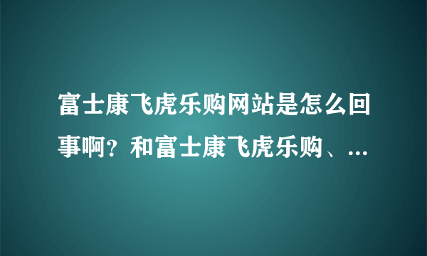 富士康飞虎乐购网站是怎么回事啊？和富士康飞虎乐购、飞虎乐购是一码事吗？