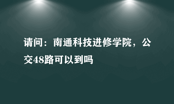 请问：南通科技进修学院，公交48路可以到吗