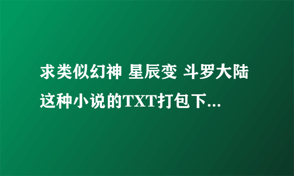 求类似幻神 星辰变 斗罗大陆这种小说的TXT打包下载 会追分的 不限量