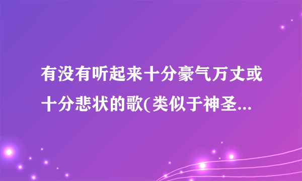 有没有听起来十分豪气万丈或十分悲状的歌(类似于神圣的战争，苏维埃进行曲等)，最好是纯音乐。急求，多