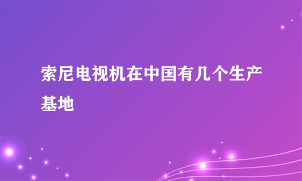 索尼电视机在中国有几个生产基地