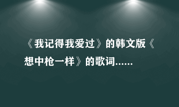 《我记得我爱过》的韩文版《想中枪一样》的歌词... 要音译的...通俗易懂一点的... 嘻嘻嘻... 谢谢、、