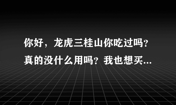 你好，龙虎三桂山你吃过吗？真的没什么用吗？我也想买，一直犹豫怕没用，希望你给我真实的信息，谢谢