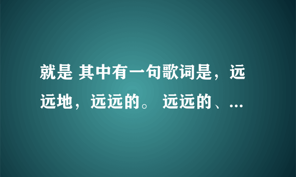 就是 其中有一句歌词是，远远地，远远的。 远远的、。这是什么歌啊？ 麻烦知道的说一下歌名~