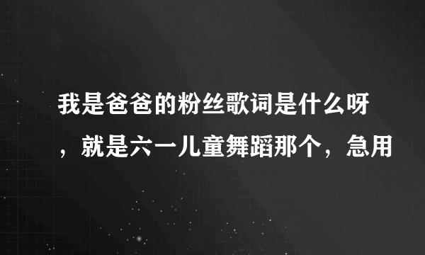 我是爸爸的粉丝歌词是什么呀，就是六一儿童舞蹈那个，急用