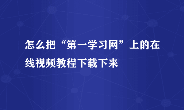 怎么把“第一学习网”上的在线视频教程下载下来