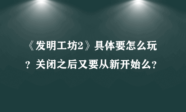 《发明工坊2》具体要怎么玩？关闭之后又要从新开始么？