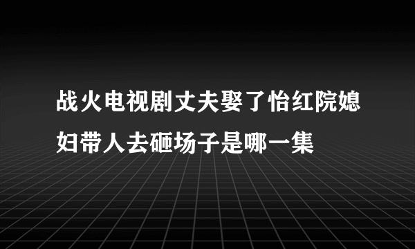 战火电视剧丈夫娶了怡红院媳妇带人去砸场子是哪一集