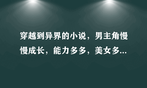 穿越到异界的小说，男主角慢慢成长，能力多多，美女多多，YY无敌，越多越好