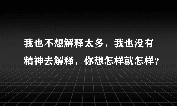 我也不想解释太多，我也没有精神去解释，你想怎样就怎样？