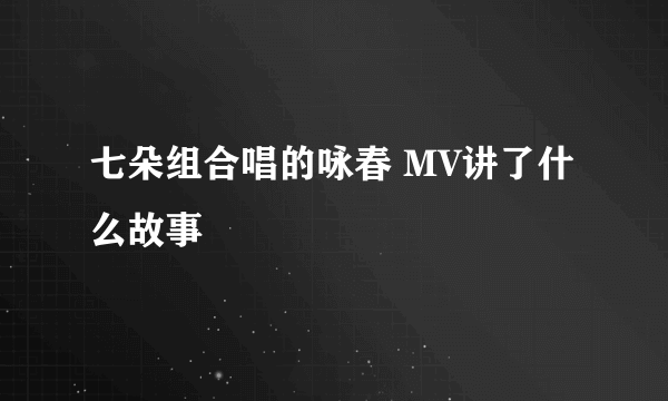 七朵组合唱的咏春 MV讲了什么故事