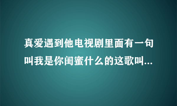 真爱遇到他电视剧里面有一句叫我是你闺蜜什么的这歌叫什么名字，谢谢