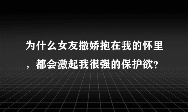 为什么女友撒娇抱在我的怀里，都会激起我很强的保护欲？