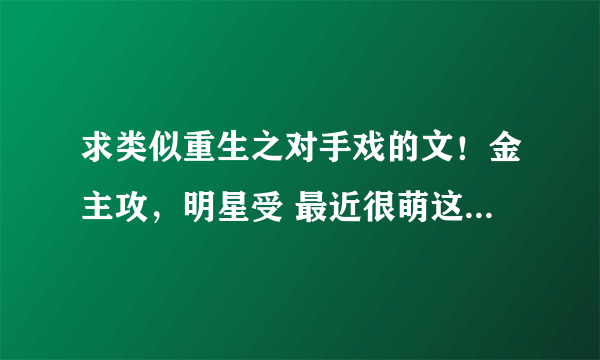 求类似重生之对手戏的文！金主攻，明星受 最近很萌这种 类似两世软饭也可以╭(╯ε╰)╮