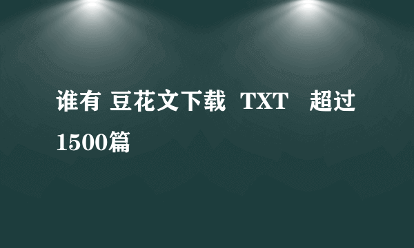 谁有 豆花文下载  TXT   超过1500篇