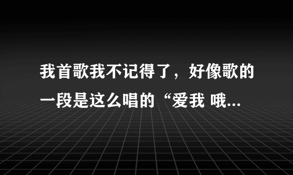 我首歌我不记得了，好像歌的一段是这么唱的“爱我 哦哦我哦哦我哦哦我哦哦xx（忘记了）你是否还爱我”