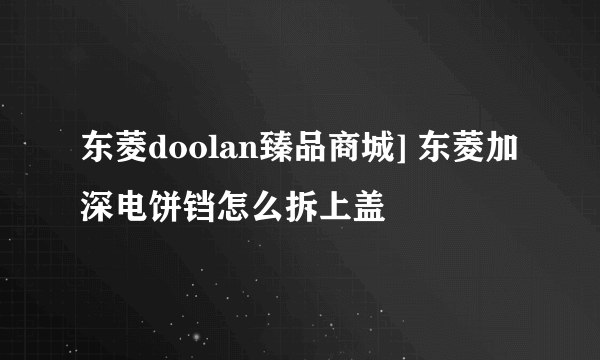 东菱doolan臻品商城] 东菱加深电饼铛怎么拆上盖