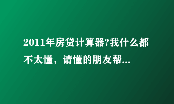 2011年房贷计算器?我什么都不太懂，请懂的朋友帮帮忙回答一下。