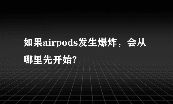 如果airpods发生爆炸，会从哪里先开始?