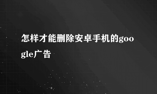 怎样才能删除安卓手机的google广告