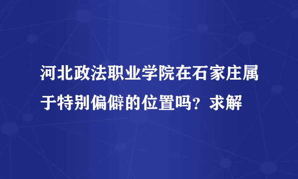 河北政法职业学院在石家庄属于特别偏僻的位置吗？求解