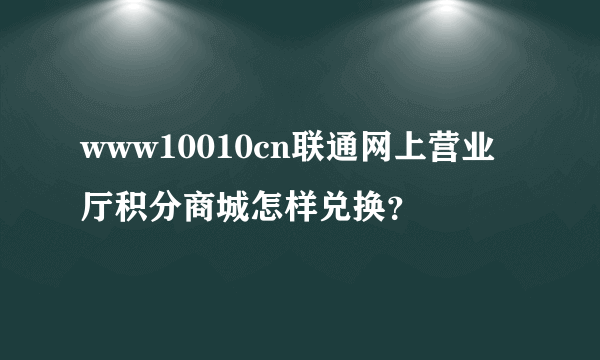 www10010cn联通网上营业厅积分商城怎样兑换？