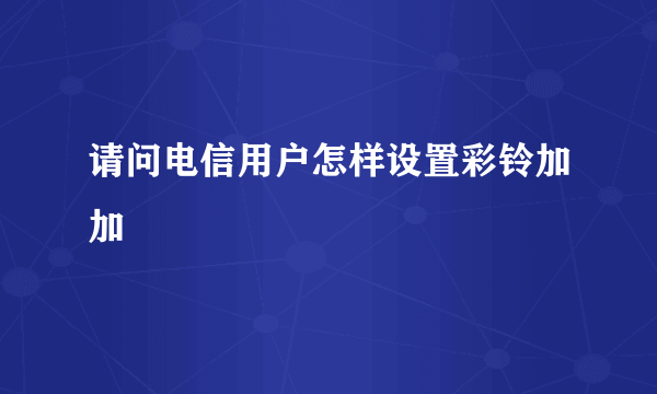 请问电信用户怎样设置彩铃加加