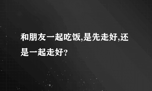 和朋友一起吃饭,是先走好,还是一起走好？