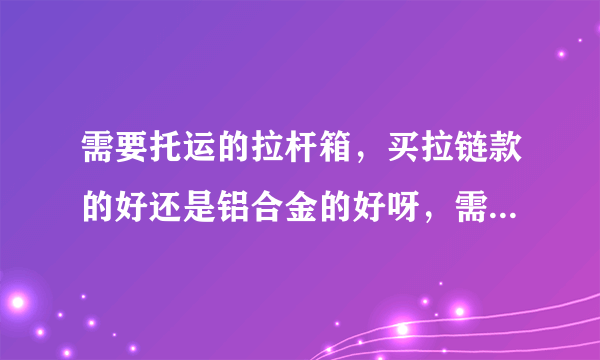 需要托运的拉杆箱，买拉链款的好还是铝合金的好呀，需要托运的。网上看到bustop的拉链款和ito的铝合金。