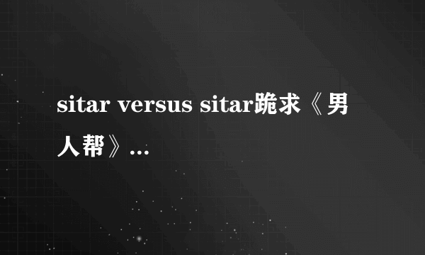 sitar versus sitar跪求《男人帮》孙红雷手机铃声，“sitar versus sitar”完整版287442293@QQ.COM