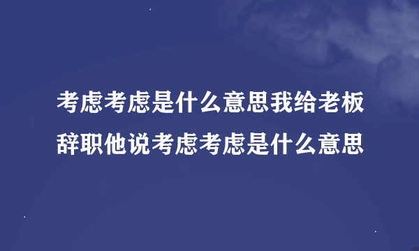 考虑考虑是什么意思我给老板辞职他说考虑考虑是什么意思