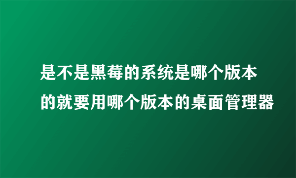 是不是黑莓的系统是哪个版本的就要用哪个版本的桌面管理器