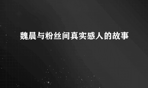 魏晨与粉丝间真实感人的故事