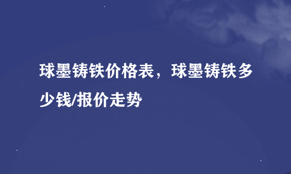 球墨铸铁价格表，球墨铸铁多少钱/报价走势