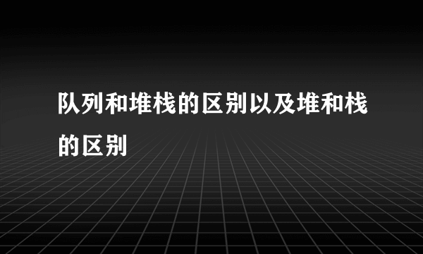 队列和堆栈的区别以及堆和栈的区别