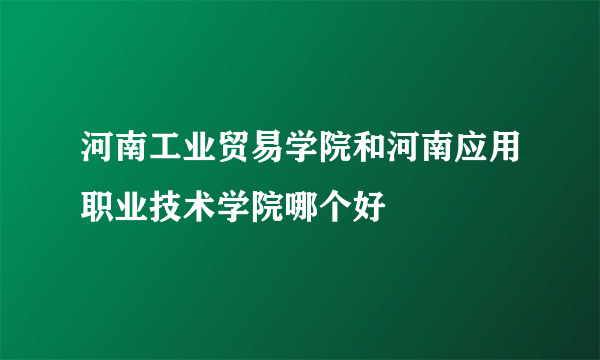 河南工业贸易学院和河南应用职业技术学院哪个好