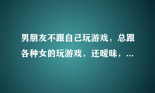 男朋友不跟自己玩游戏，总跟各种女的玩游戏，还暧昧，给别人说我是他姐，被我发现了就说无聊骗别人的？