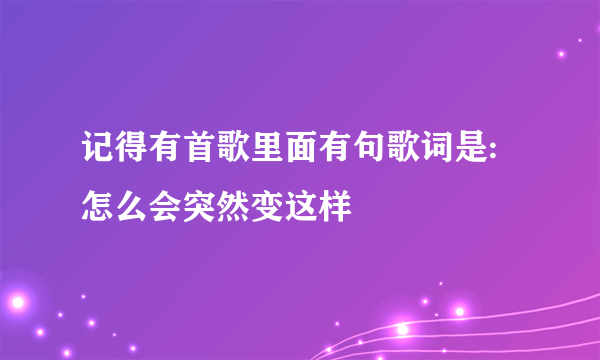 记得有首歌里面有句歌词是:怎么会突然变这样