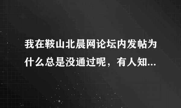 我在鞍山北晨网论坛内发帖为什么总是没通过呢，有人知道什么原因不？