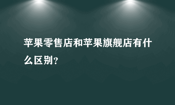 苹果零售店和苹果旗舰店有什么区别？