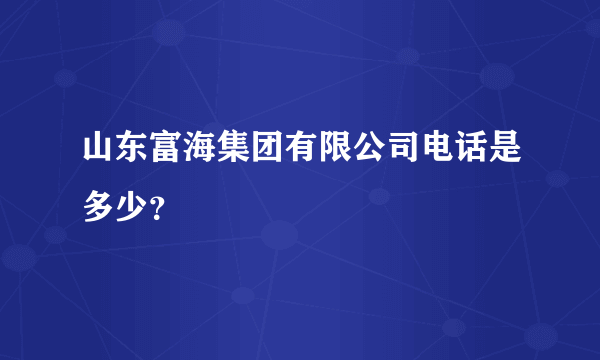 山东富海集团有限公司电话是多少？