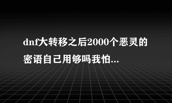 dnf大转移之后2000个恶灵的密语自己用够吗我怕到时候买不起