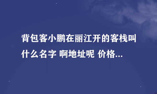 背包客小鹏在丽江开的客栈叫什么名字 啊地址呢 价格呢 谁知道啊 求！！！！