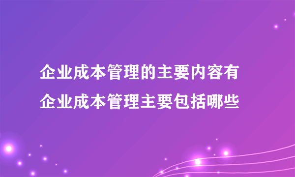 企业成本管理的主要内容有 企业成本管理主要包括哪些