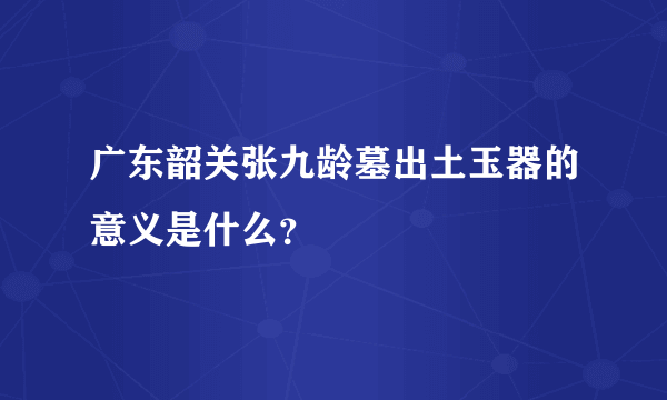 广东韶关张九龄墓出土玉器的意义是什么？