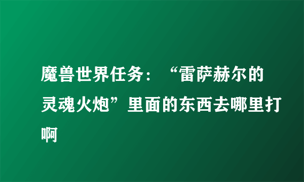 魔兽世界任务：“雷萨赫尔的灵魂火炮”里面的东西去哪里打啊