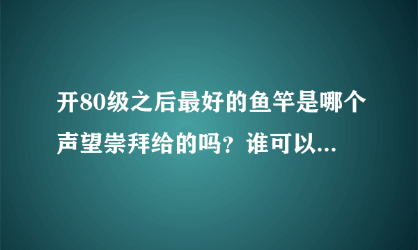 开80级之后最好的鱼竿是哪个声望崇拜给的吗？谁可以介绍下啊。。最好再告诉下那个声望怎么冲