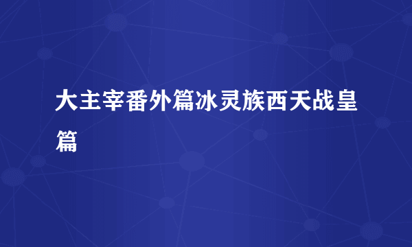 大主宰番外篇冰灵族西天战皇篇