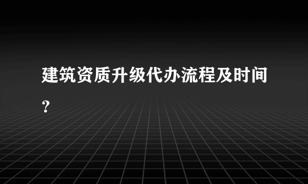 建筑资质升级代办流程及时间？