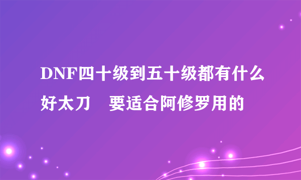 DNF四十级到五十级都有什么好太刀　要适合阿修罗用的